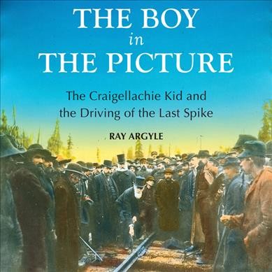 The boy in the picture : the Craigellachie kid and the driving of the last spike / by Ray Argyle.