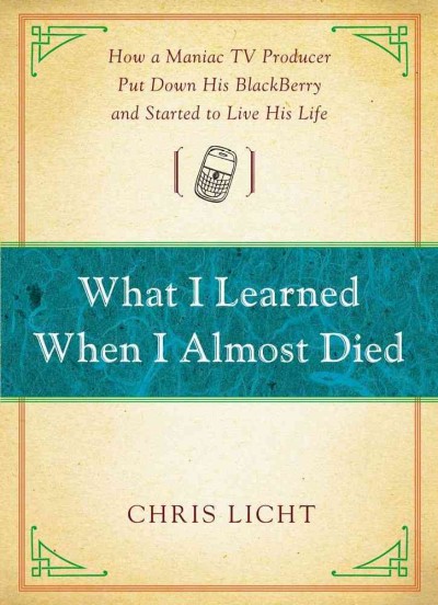 What I learned when I almost died : how a maniac tv producer put down his Blackberry and started to live his life / Chris Licht.