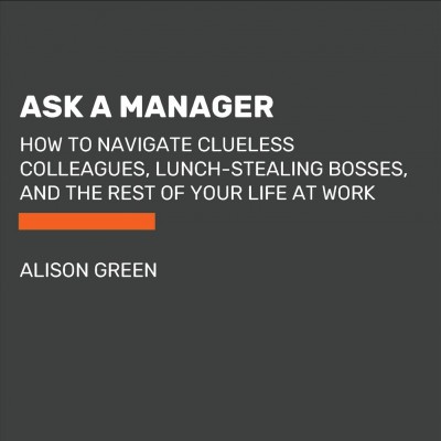 Ask a manager : how to navigate clueless colleagues, lunch-stealing bosses, and the rest of your life at work / Alison Green.